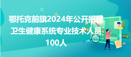 鄂托克前旗2024年公开招聘卫生健康系统专业技术人员100人