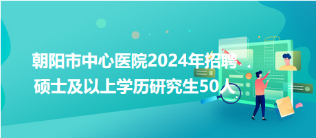 朝阳市中心医院2024年招聘硕士及以上学历研究生50人