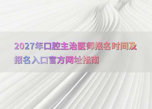 2027年口腔主治医师报名时间及报名入口官方网址指南