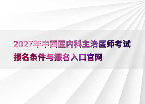 2027年中西医内科主治医师考试报名条件与报名入口官网